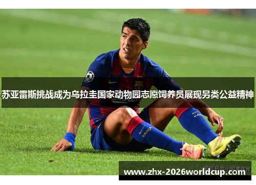 苏亚雷斯挑战成为乌拉圭国家动物园志愿饲养员展现另类公益精神 苏亚雷斯挑战成为乌拉圭国家动物园志愿饲养员展现另类公益精神