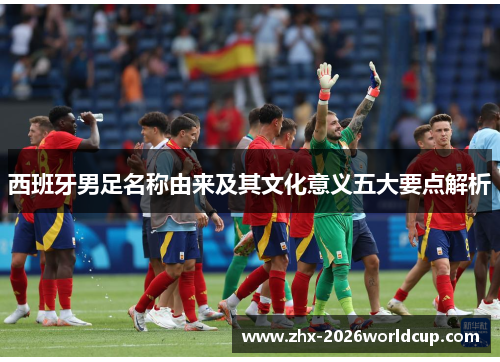 西班牙男足名称由来及其文化意义五大要点解析 西班牙男足名称由来及其文化意义五大要点解析