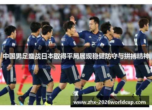 中国男足鏖战日本取得平局展现稳健防守与拼搏精神