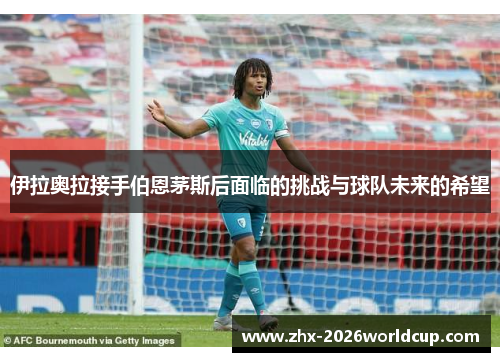 伊拉奥拉接手伯恩茅斯后面临的挑战与球队未来的希望