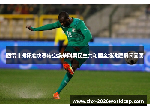 图雷非洲杯准决赛凌空绝杀刚果民主共和国全场沸腾瞬间回顾 图雷非洲杯准决赛凌空绝杀刚果民主共和国全场沸腾瞬间回顾